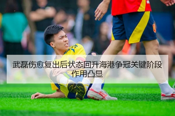 武磊伤愈复出后状态回升海港争冠关键阶段作用凸显