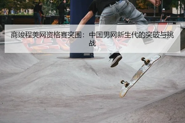 商竣程美网资格赛突围：中国男网新生代的突破与挑战